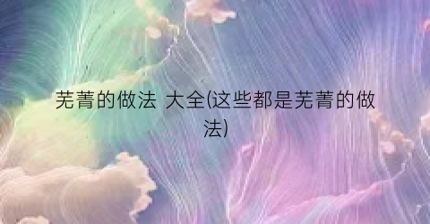 “芜菁的做法 大全(这些都是芜菁的做法)